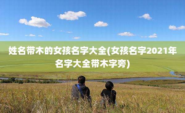 姓名带木的女孩名字大全(女孩名字2021年名字大全带木字旁)