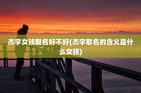 杰字女孩取名好不好(杰字取名的含义是什么女孩)
