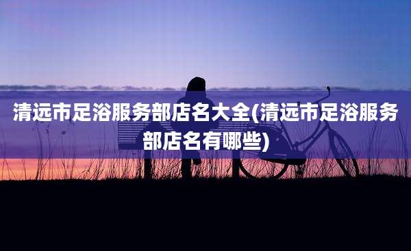 清远市足浴服务部店名大全(清远市足浴服务部店名有哪些)