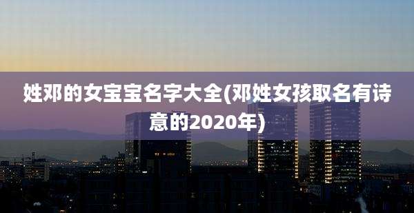 姓邓的女宝宝名字大全(邓姓女孩取名有诗意的2020年)