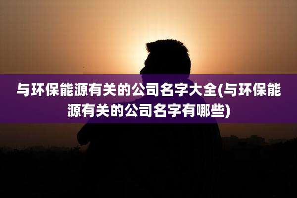 与环保能源有关的公司名字大全(与环保能源有关的公司名字有哪些)