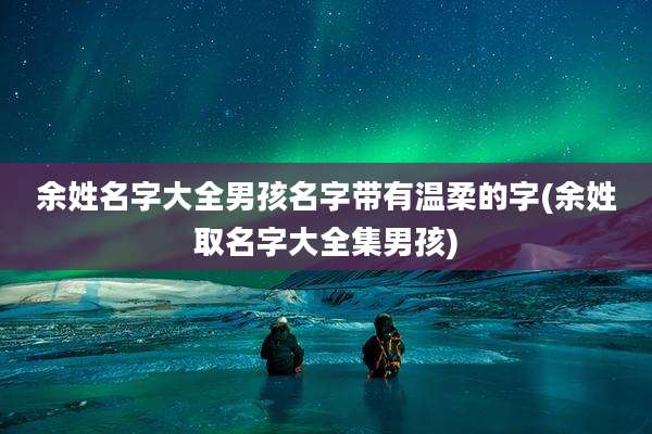 余姓名字大全男孩名字带有温柔的字(余姓取名字大全集男孩)