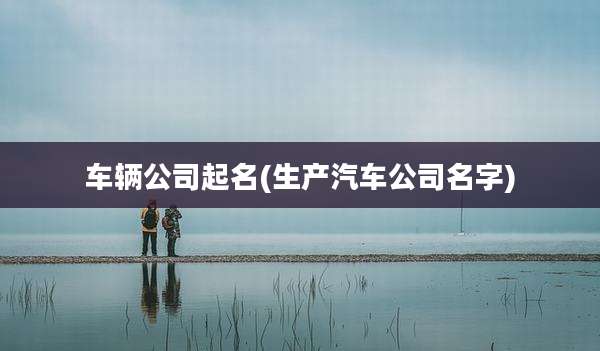 车辆公司起名(生产汽车公司名字)