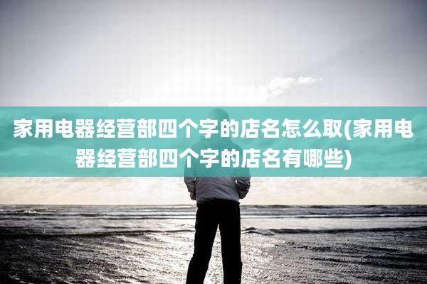 家用电器经营部四个字的店名怎么取(家用电器经营部四个字的店名有哪些)