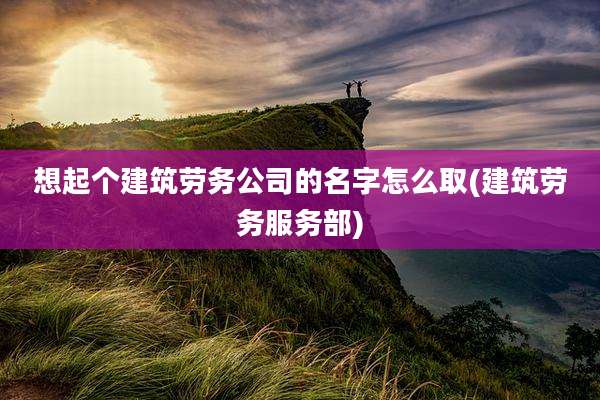 想起个建筑劳务公司的名字怎么取(建筑劳务服务部)