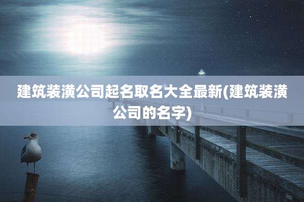 建筑装潢公司起名取名大全最新(建筑装潢公司的名字)