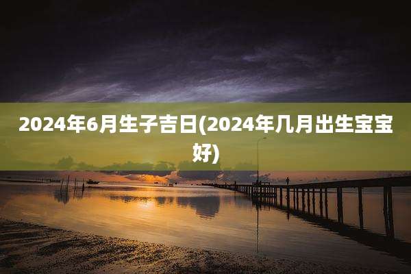 2024年6月生子吉日(2024年几月出生宝宝好)