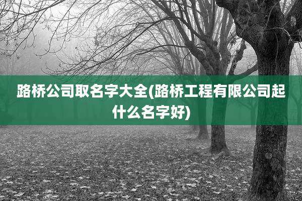 路桥公司取名字大全(路桥工程有限公司起什么名字好)