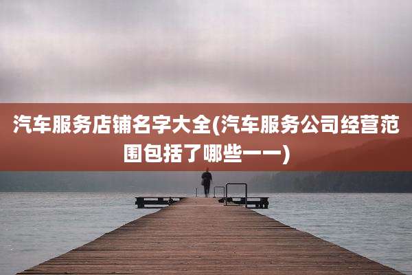 汽车服务店铺名字大全(汽车服务公司经营范围包括了哪些一一)