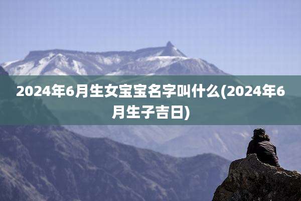 2024年6月生女宝宝名字叫什么(2024年6月生子吉日)