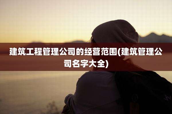 建筑工程管理公司的经营范围(建筑管理公司名字大全)