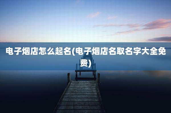 电子烟店怎么起名(电子烟店名取名字大全免费)