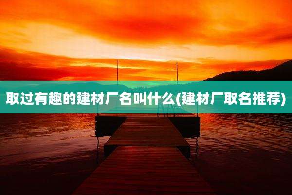 取过有趣的建材厂名叫什么(建材厂取名推荐)