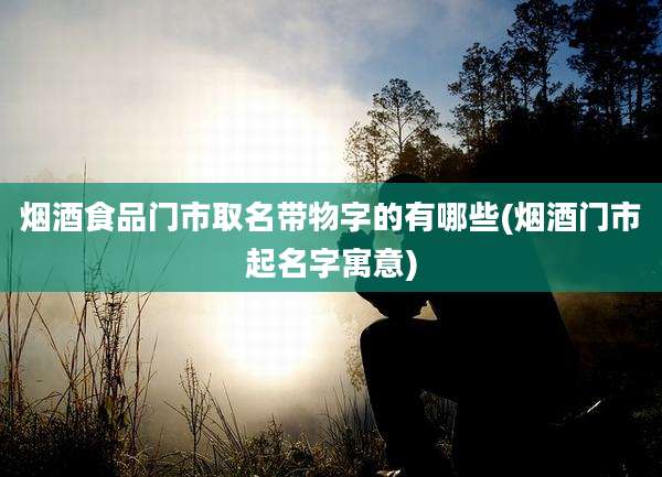 烟酒食品门市取名带物字的有哪些(烟酒门市起名字寓意)