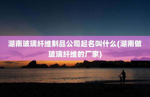 湖南玻璃纤维制品公司起名叫什么(湖南做玻璃纤维的厂家)