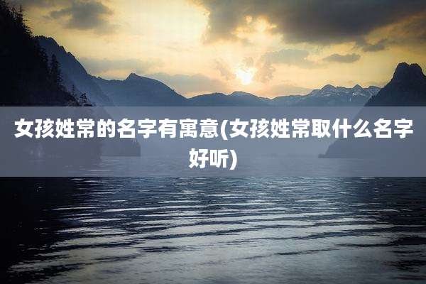 女孩姓常的名字有寓意(女孩姓常取什么名字好听)