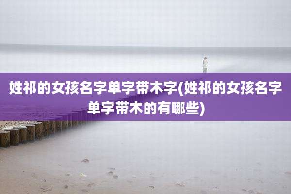 姓祁的女孩名字单字带木字(姓祁的女孩名字单字带木的有哪些)