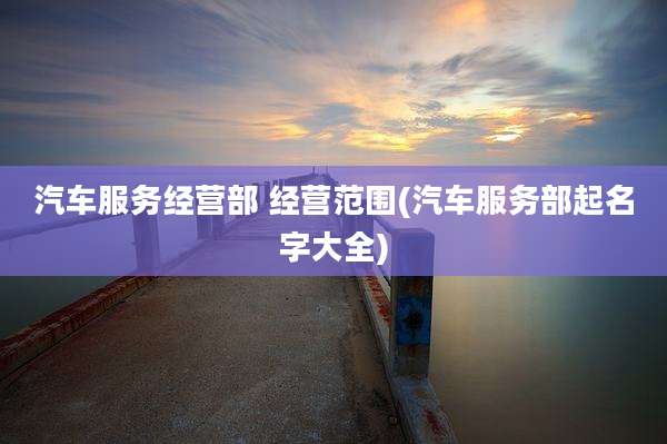 汽车服务经营部 经营范围(汽车服务部起名字大全)