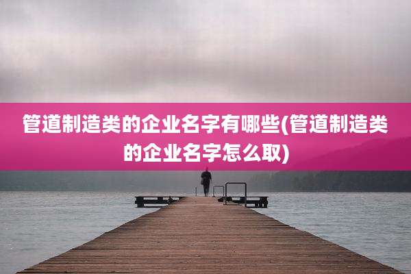 管道制造类的企业名字有哪些(管道制造类的企业名字怎么取)