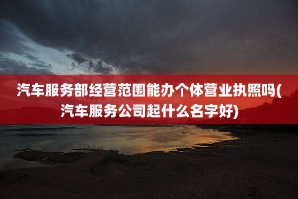 汽车服务部经营范围能办个体营业执照吗(汽车服务公司起什么名字好)