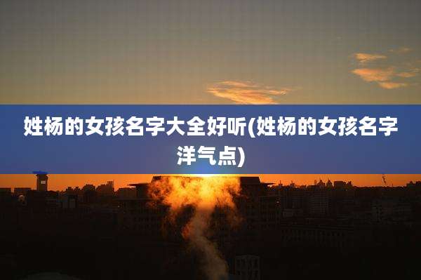 姓杨的女孩名字大全好听(姓杨的女孩名字洋气点)