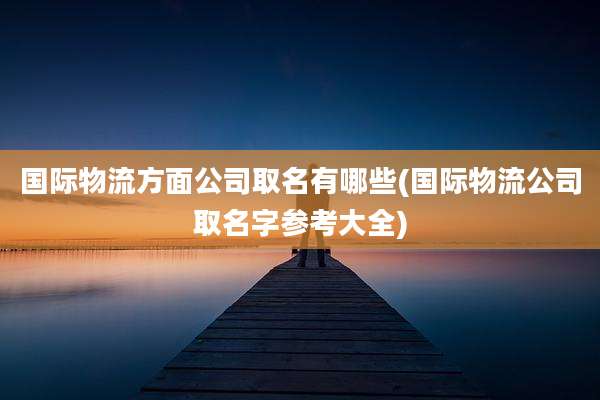国际物流方面公司取名有哪些(国际物流公司取名字参考大全)