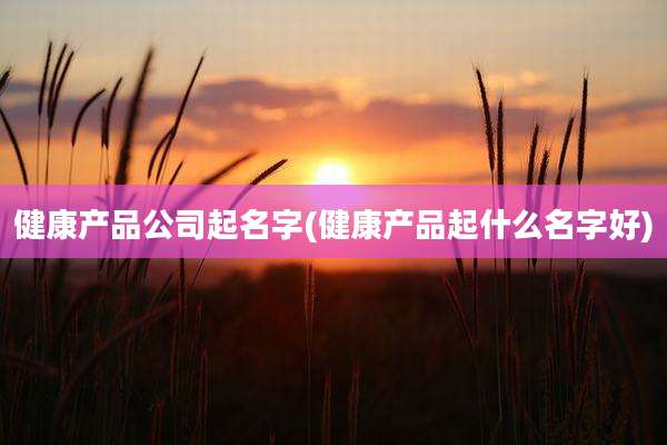 健康产品公司起名字(健康产品起什么名字好)
