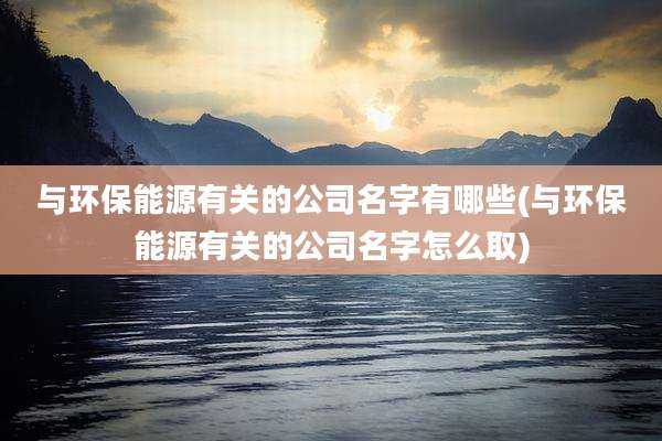 与环保能源有关的公司名字有哪些(与环保能源有关的公司名字怎么取)