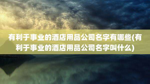 有利于事业的酒店用品公司名字有哪些(有利于事业的酒店用品公司名字叫什么)