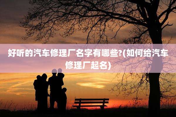 好听的汽车修理厂名字有哪些?(如何给汽车修理厂起名)