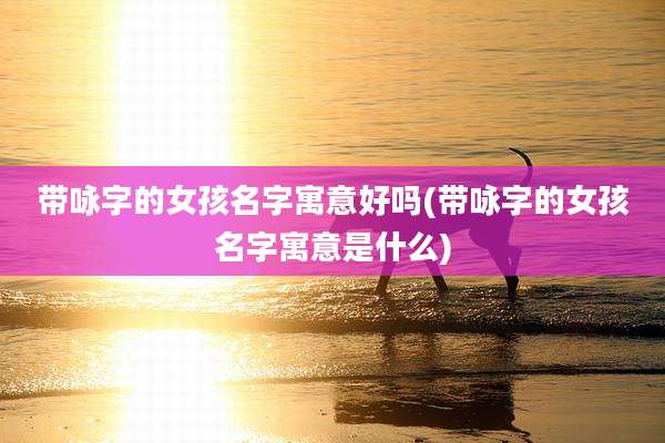 带咏字的女孩名字寓意好吗(带咏字的女孩名字寓意是什么)