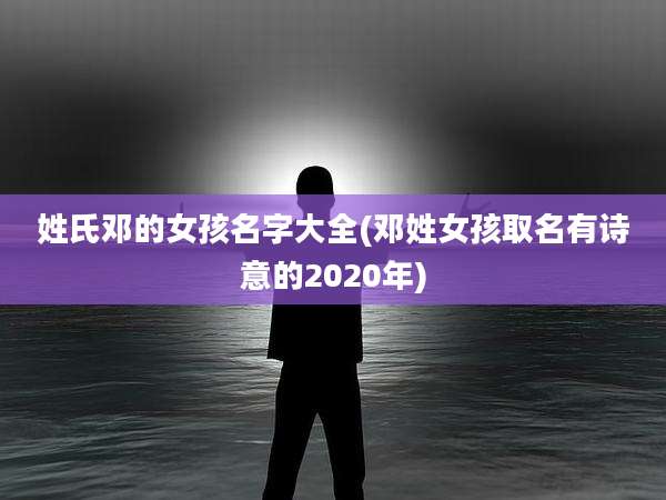 姓氏邓的女孩名字大全(邓姓女孩取名有诗意的2020年)