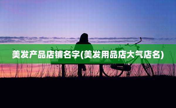 美发产品店铺名字(美发用品店大气店名)