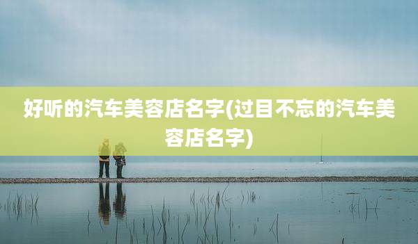 好听的汽车美容店名字(过目不忘的汽车美容店名字)