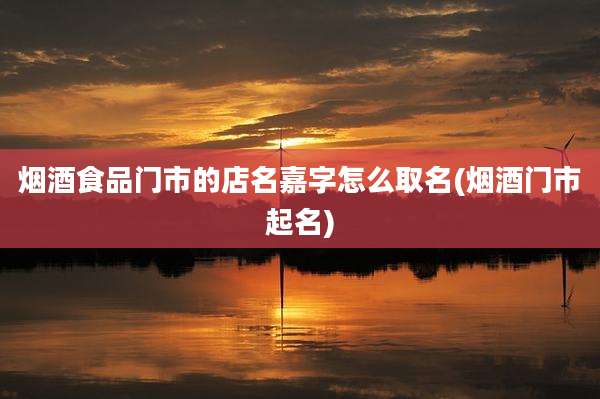 烟酒食品门市的店名嘉字怎么取名(烟酒门市起名)