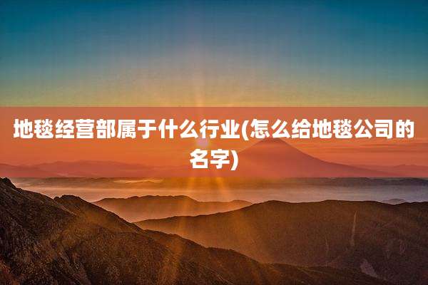 地毯经营部属于什么行业(怎么给地毯公司的名字)