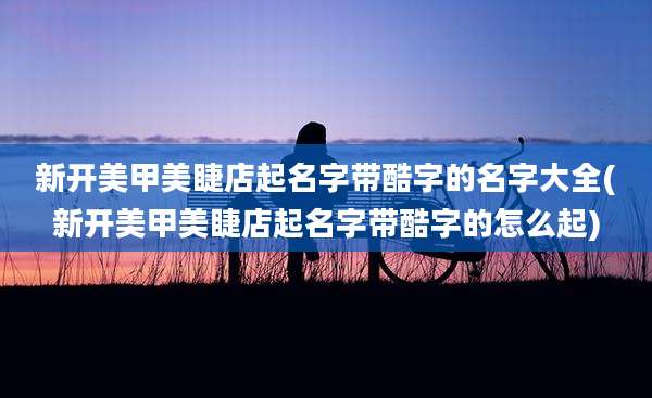 新开美甲美睫店起名字带酷字的名字大全(新开美甲美睫店起名字带酷字的怎么起)