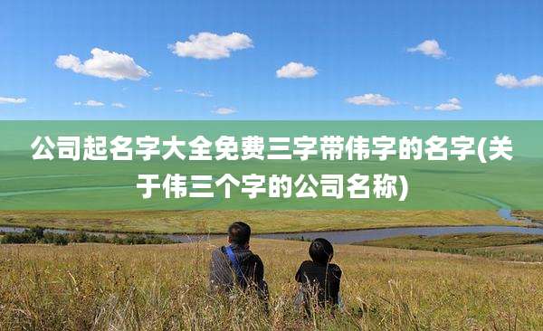 公司起名字大全免费三字带伟字的名字(关于伟三个字的公司名称)