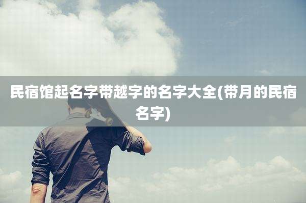 民宿馆起名字带越字的名字大全(带月的民宿名字)