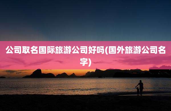 公司取名国际旅游公司好吗(国外旅游公司名字)