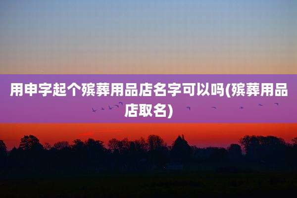 用申字起个殡葬用品店名字可以吗(殡葬用品店取名)