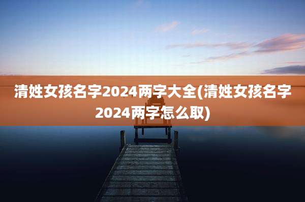 清姓女孩名字2024两字大全(清姓女孩名字2024两字怎么取)