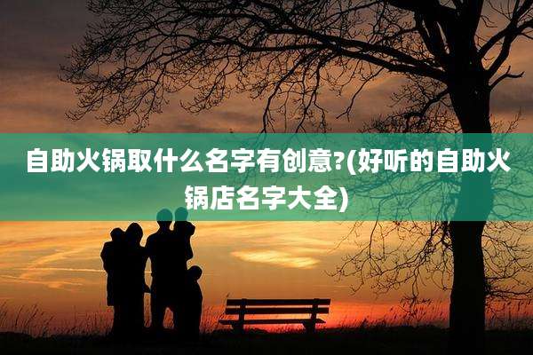 自助火锅取什么名字有创意?(好听的自助火锅店名字大全)
