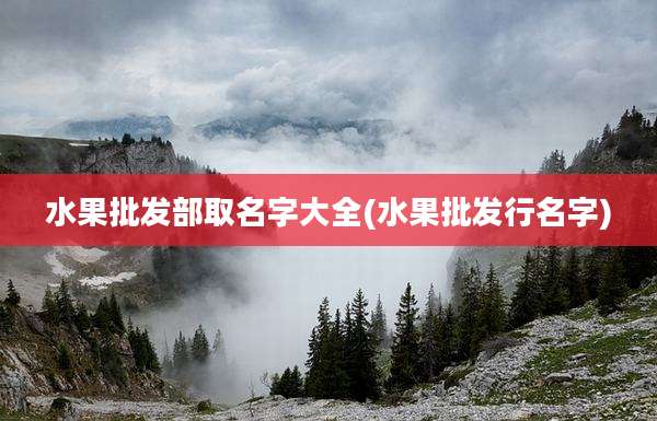 水果批发部取名字大全(水果批发行名字)