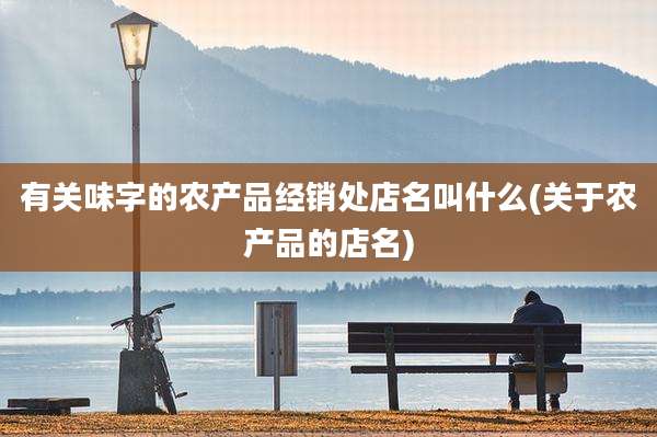 有关味字的农产品经销处店名叫什么(关于农产品的店名)