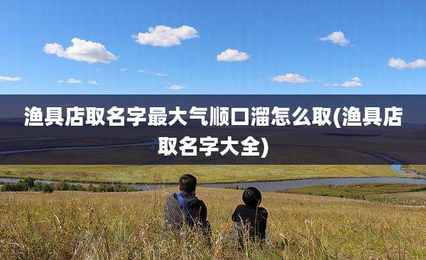 渔具店取名字最大气顺口溜怎么取(渔具店取名字大全)