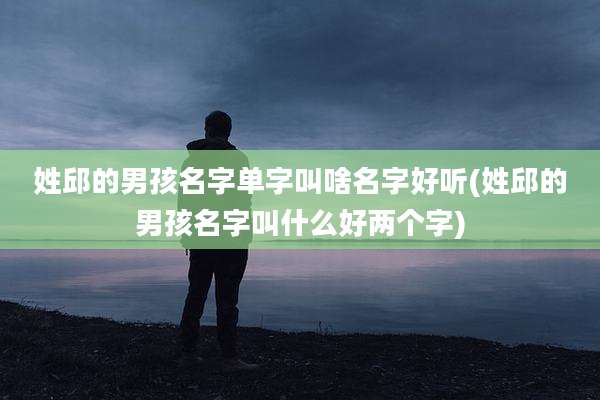 姓邱的男孩名字单字叫啥名字好听(姓邱的男孩名字叫什么好两个字)