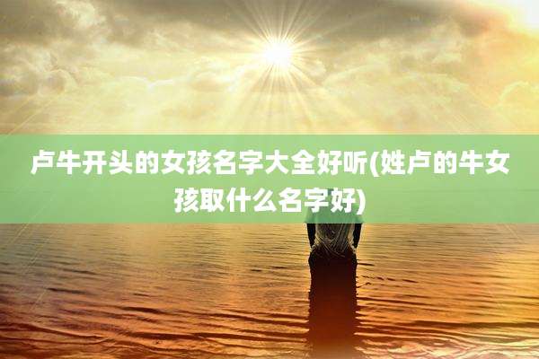 卢牛开头的女孩名字大全好听(姓卢的牛女孩取什么名字好)