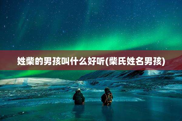 姓柴的男孩叫什么好听(柴氏姓名男孩)
