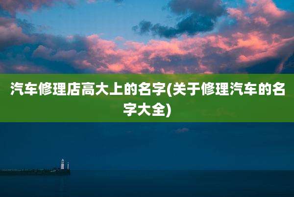 汽车修理店高大上的名字(关于修理汽车的名字大全)
